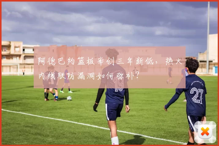 阿德巴约篮板率创三年新低，热火内线联防漏洞如何弥补？