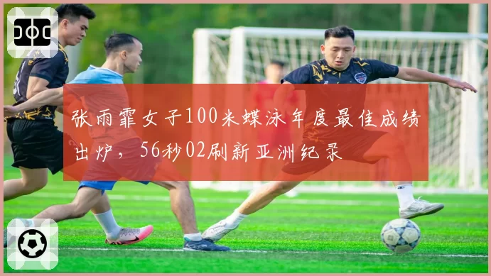 张雨霏女子100米蝶泳年度最佳成绩出炉,56秒02刷新亚洲纪录