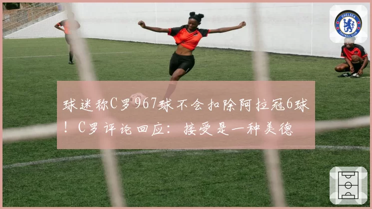球迷称C罗967球不会扣除阿拉冠6球!C罗评论回应:接受是一种美德