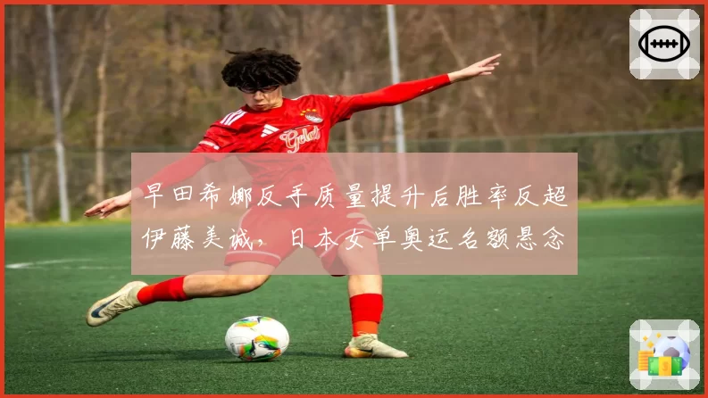 早田希娜反手质量提升后胜率反超伊藤美诚，日本女单奥运名额悬念升级
