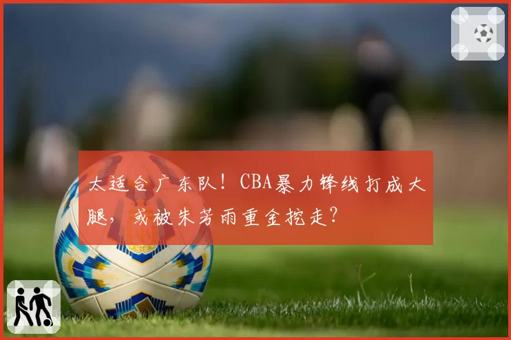 太适合广东队！CBA暴力锋线打成大腿，或被朱芳雨重金挖走？