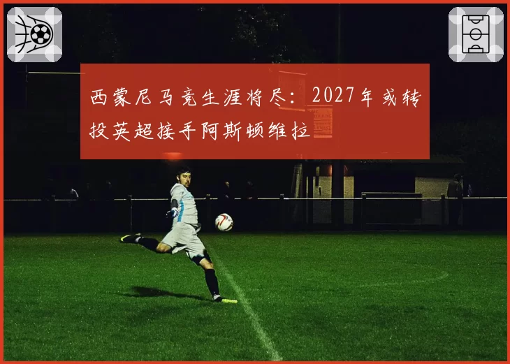 西蒙尼马竞生涯将尽:2027年或转投英超接手阿斯顿维拉