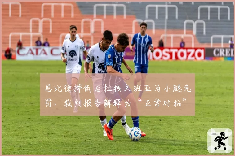恩比德摔倒后拉拽文班亚马小腿免罚,裁判报告解释为“正常对抗”引发争议