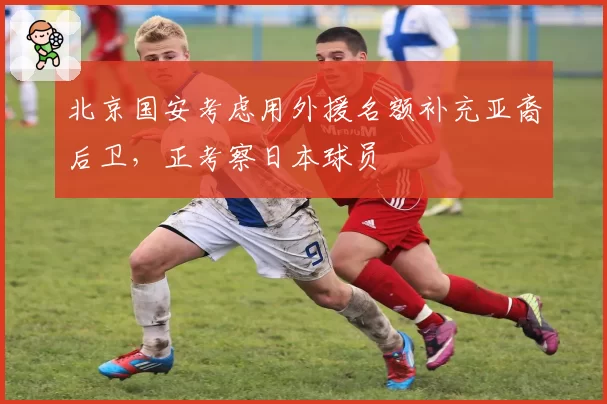 北京国安考虑用外援名额补充亚裔后卫，正考察日本球员