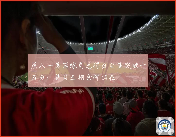 原八一男篮球员总得分合集突破十万分,昔日王朝余辉仍在