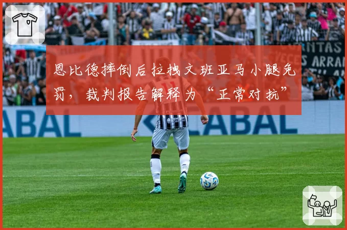 恩比德摔倒后拉拽文班亚马小腿免罚,裁判报告解释为“正常对抗”引发争议