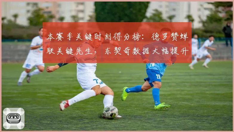 本赛季关键时刻得分榜：德罗赞蝉联关键先生，东契奇数据大幅提升