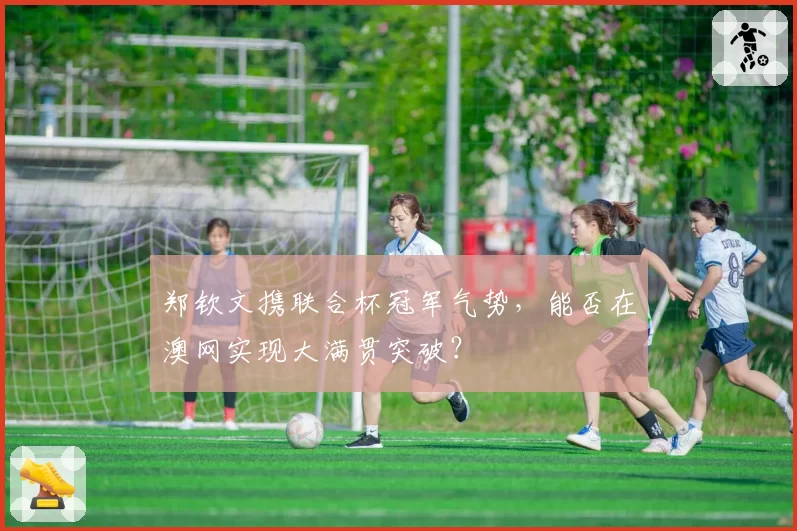 郑钦文携联合杯冠军气势，能否在澳网实现大满贯突破？