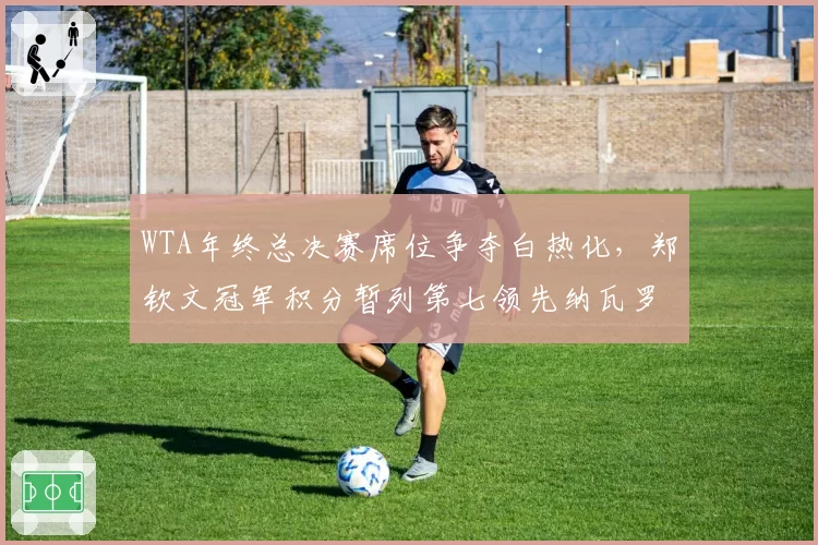 WTA年终总决赛席位争夺白热化,郑钦文冠军积分暂列第七领先纳瓦罗582分