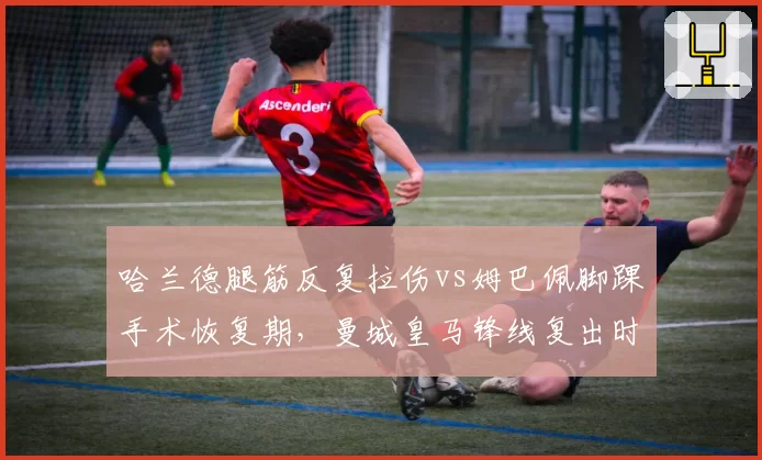 哈兰德腿筋反复拉伤vs姆巴佩脚踝手术恢复期,曼城皇马锋线复出时间表对比
