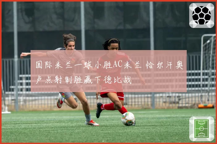 国际米兰一球小胜AC米兰 恰尔汗奥卢点射制胜赢下德比战
