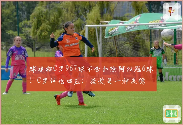 球迷称C罗967球不会扣除阿拉冠6球！C罗评论回应：接受是一种美德