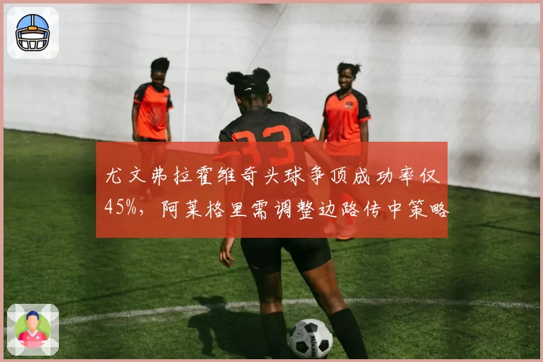 尤文弗拉霍维奇头球争顶成功率仅45%，阿莱格里需调整边路传中策略
