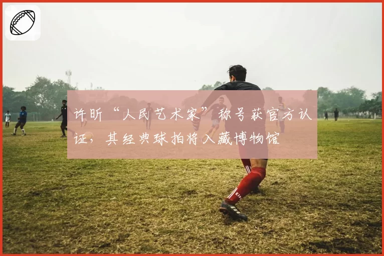 许昕“人民艺术家”称号获官方认证,其经典球拍将入藏博物馆