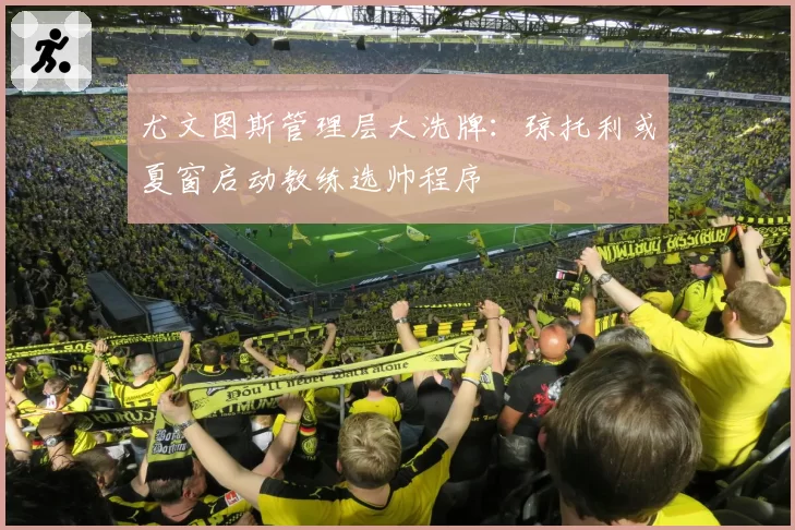 尤文图斯管理层大洗牌：琼托利或夏窗启动教练选帅程序
