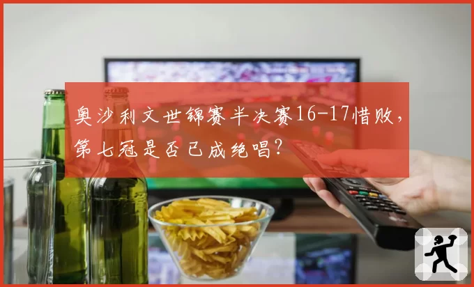 奥沙利文世锦赛半决赛16-17惜败，第七冠是否已成绝唱？
