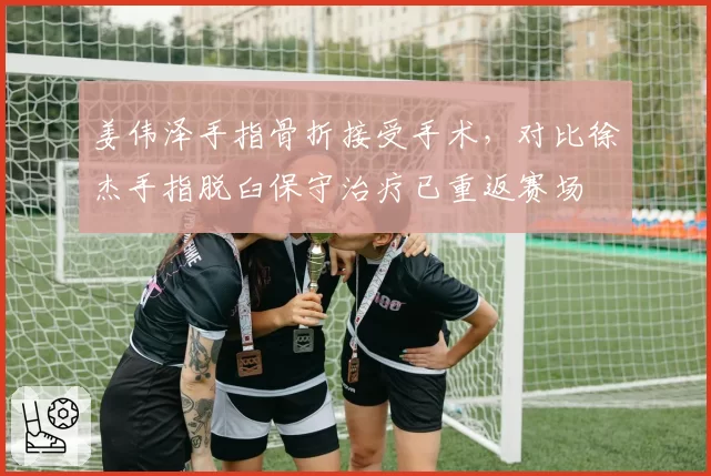 姜伟泽手指骨折接受手术，对比徐杰手指脱臼保守治疗已重返赛场