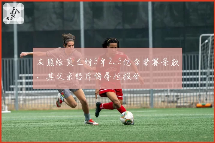 灰熊给莫兰特5年2.5亿含禁赛条款,其父亲怒斥侮辱性报价
