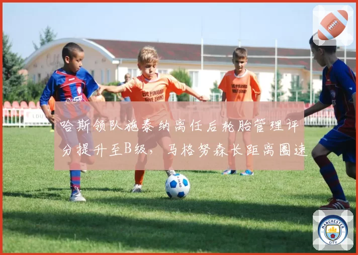 哈斯领队施泰纳离任后轮胎管理评分提升至B级,马格努森长距离圈速稳定