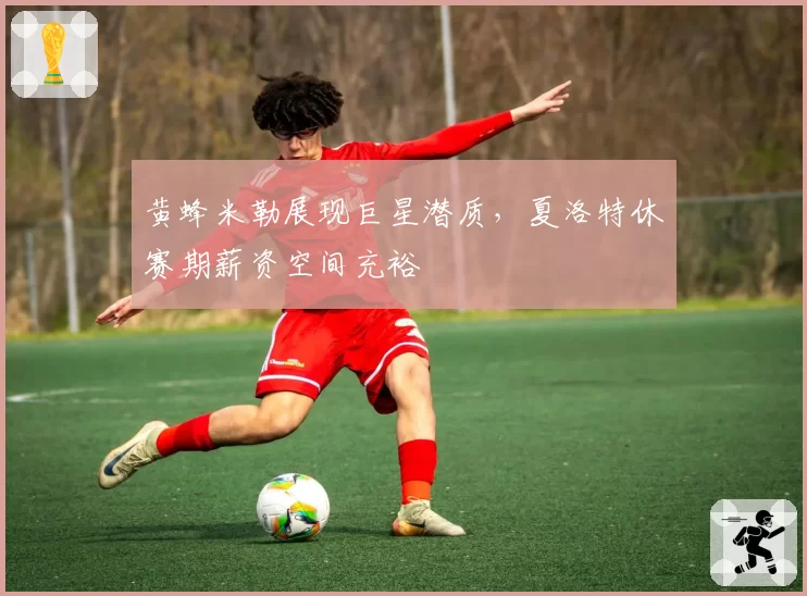 黄蜂米勒展现巨星潜质，夏洛特休赛期薪资空间充裕