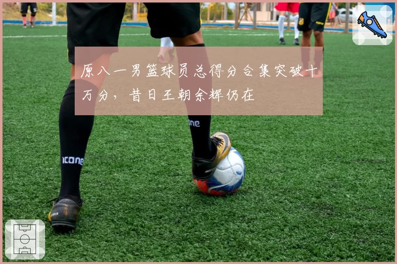 原八一男篮球员总得分合集突破十万分,昔日王朝余辉仍在