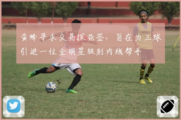 黄蜂寻求交易探花签,旨在为三球引进一位全明星级别内线帮手