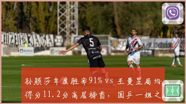 孙颖莎年度胜率91% vs 王曼昱局均得分11.2分高居榜首,国乒一姐之争进入白热化阶段