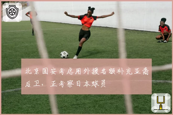 北京国安考虑用外援名额补充亚裔后卫,正考察日本球员
