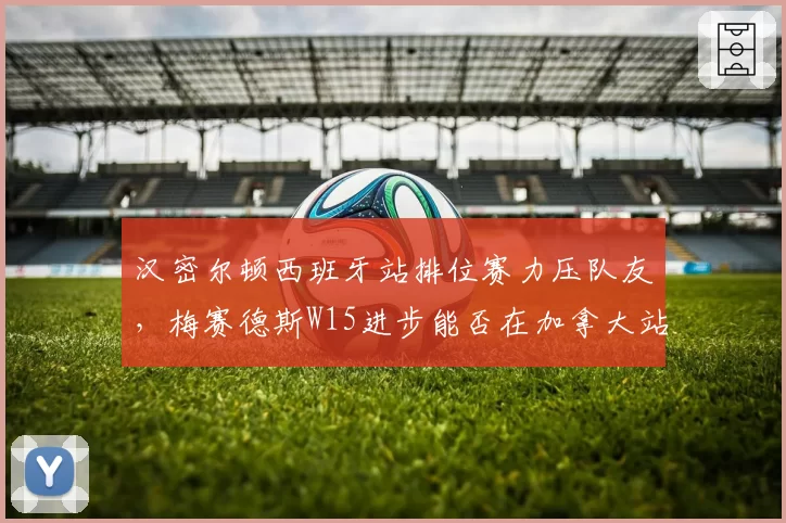 汉密尔顿西班牙站排位赛力压队友，梅赛德斯W15进步能否在加拿大站持续