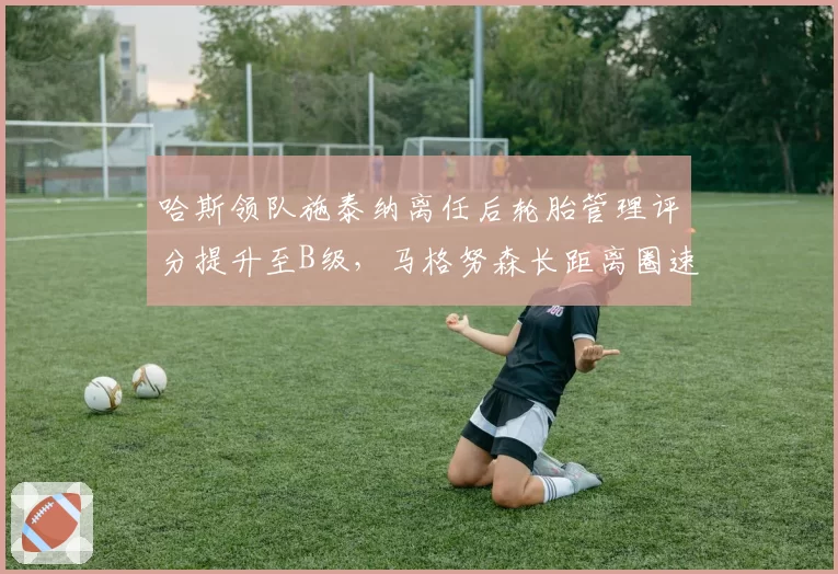 哈斯领队施泰纳离任后轮胎管理评分提升至B级,马格努森长距离圈速稳定