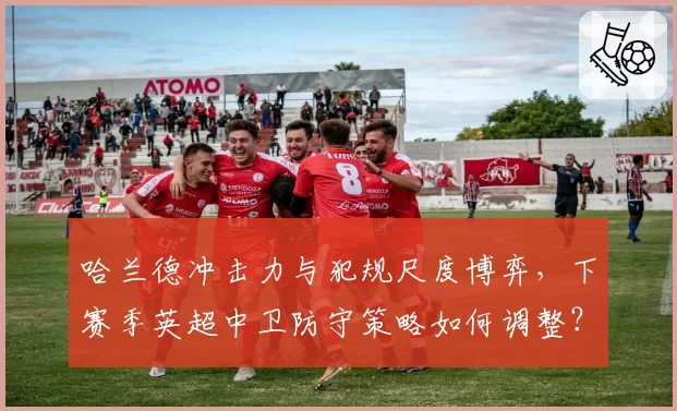 哈兰德冲击力与犯规尺度博弈，下赛季英超中卫防守策略如何调整？