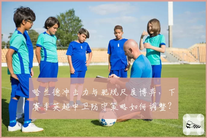 哈兰德冲击力与犯规尺度博弈，下赛季英超中卫防守策略如何调整？
