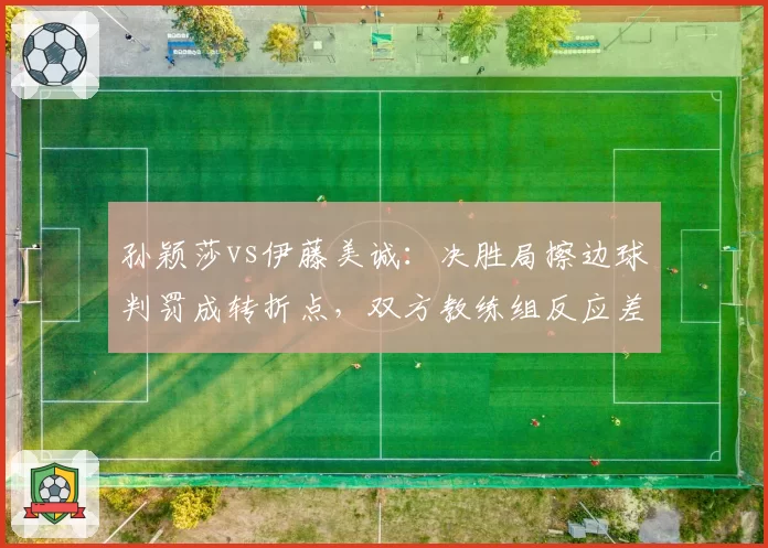 孙颖莎vs伊藤美诚：决胜局擦边球判罚成转折点，双方教练组反应差异明显