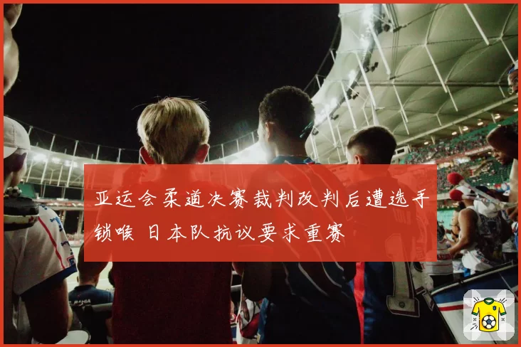 亚运会柔道决赛裁判改判后遭选手锁喉 日本队抗议要求重赛
