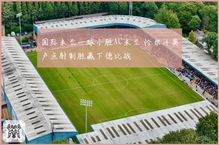 国际米兰一球小胜AC米兰 恰尔汗奥卢点射制胜赢下德比战