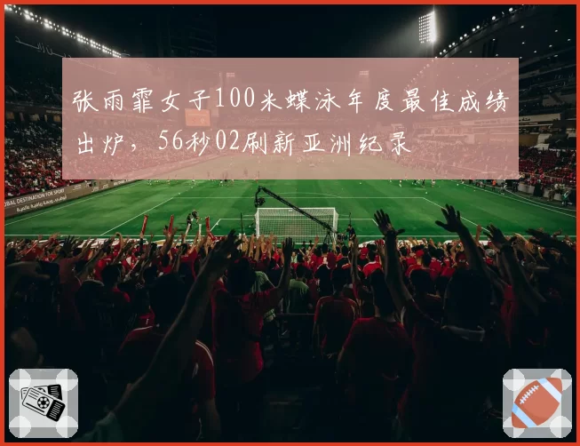 张雨霏女子100米蝶泳年度最佳成绩出炉,56秒02刷新亚洲纪录