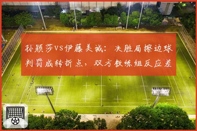 孙颖莎vs伊藤美诚：决胜局擦边球判罚成转折点，双方教练组反应差异明显