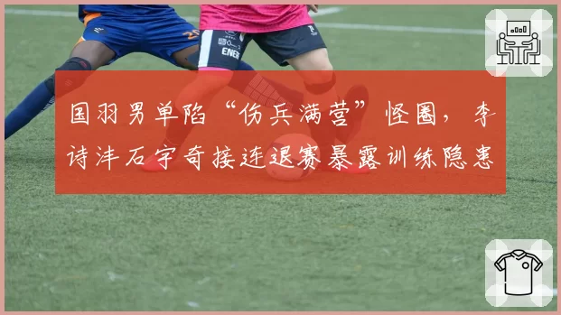 国羽男单陷“伤兵满营”怪圈，李诗沣石宇奇接连退赛暴露训练隐患