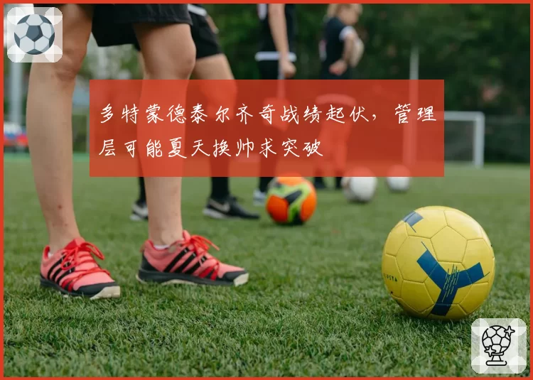 多特蒙德泰尔齐奇战绩起伏,管理层可能夏天换帅求突破