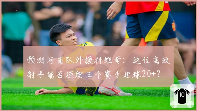 预测河南队外援科维奇：这位高效射手能否连续三个赛季进球20+？