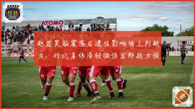 赵岩昊脑震荡后遗症影响场上判断力,对比姜伟泽轻微伤后即战力恢复速度
