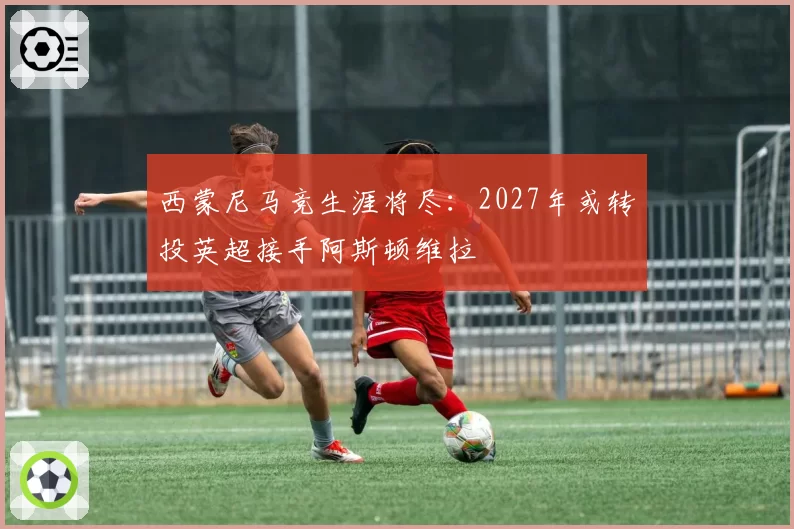 西蒙尼马竞生涯将尽:2027年或转投英超接手阿斯顿维拉