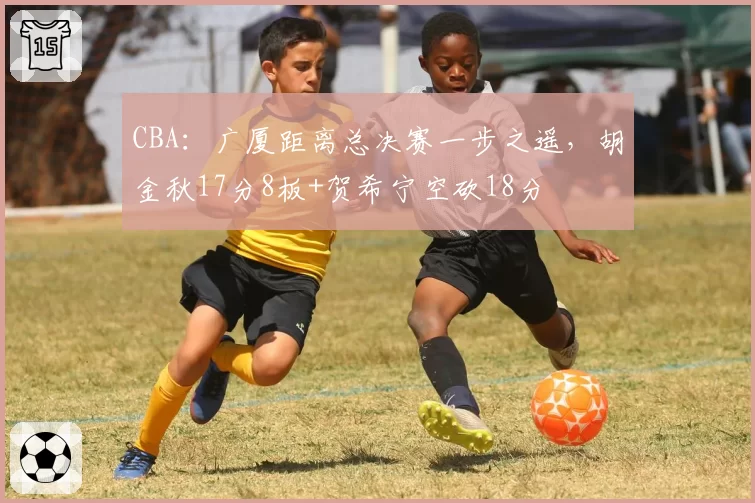 CBA:广厦距离总决赛一步之遥,胡金秋17分8板+贺希宁空砍18分