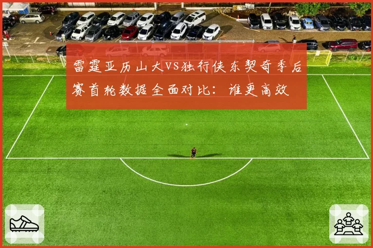 雷霆亚历山大vs独行侠东契奇季后赛首轮数据全面对比：谁更高效