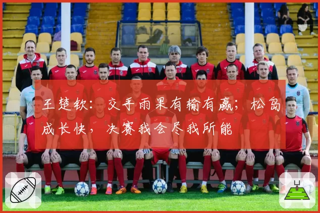 王楚钦：交手雨果有输有赢；松岛成长快，决赛我会尽我所能