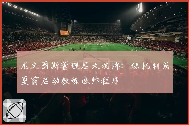 尤文图斯管理层大洗牌：琼托利或夏窗启动教练选帅程序