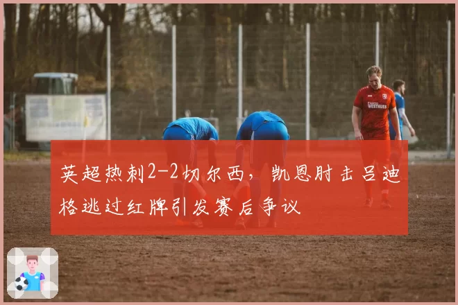 英超热刺2-2切尔西,凯恩肘击吕迪格逃过红牌引发赛后争议