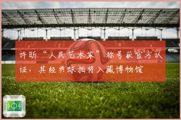 许昕“人民艺术家”称号获官方认证，其经典球拍将入藏博物馆