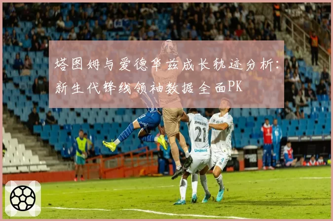 塔图姆与爱德华兹成长轨迹分析：新生代锋线领袖数据全面PK