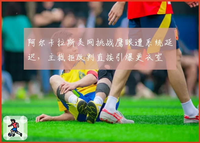 阿尔卡拉斯美网挑战鹰眼遭系统延迟，主裁拒改判直接引爆更衣室